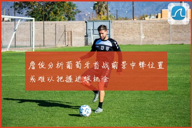 詹俊分析葡萄牙首战前景中锋位置或难以把握进球机会